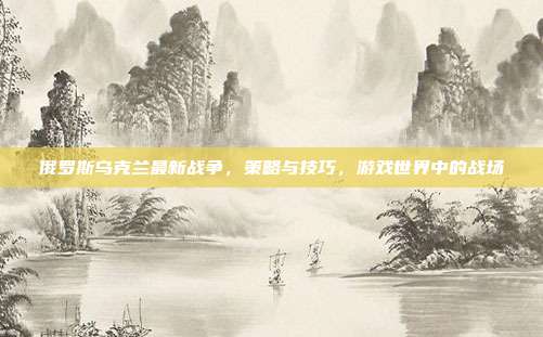 俄罗斯乌克兰最新战争,策略与技巧,游戏世界中的战场