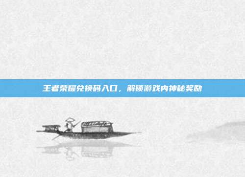 王者荣耀兑换码入口,解锁游戏内神秘奖励
