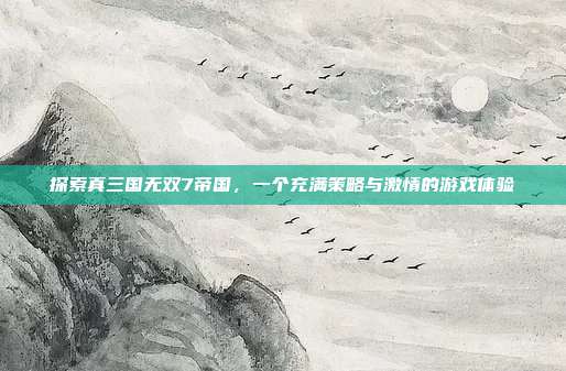 探索真三国无双7帝国，一个充满策略与激情的游戏体验