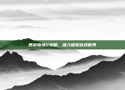 西游奇缘2攻略,深入探索游戏世界