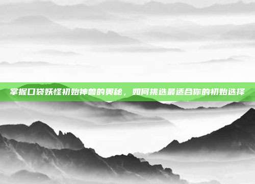掌握口袋妖怪初始神兽的奥秘,如何挑选最适合你的初始选择