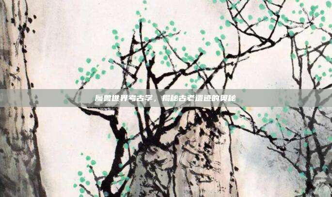 魔兽世界考古学,揭秘古老遗迹的奥秘