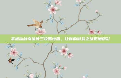 掌握仙剑奇侠传三攻略地图,让你的游戏之旅更加精彩