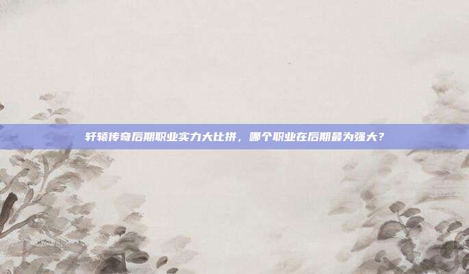 轩辕传奇后期职业实力大比拼,哪个职业在后期最为强大?