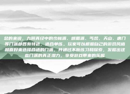 总的来说,九阴真经中的少林派、峨眉派、丐帮、天山、唐门等门派都各有特色,适合单练。玩家可以根据自己的游戏风格和喜好来选择合适的门派,并通过不断练习和探索,发掘出这些门派的真正潜力,享受游戏带来的乐趣