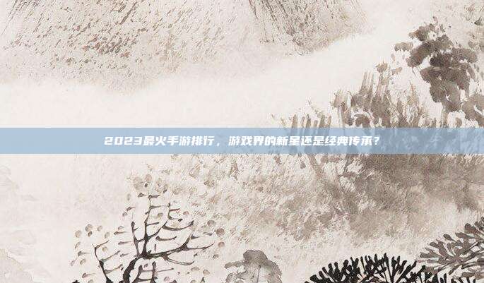 2023最火手游排行,游戏界的新星还是经典传承?