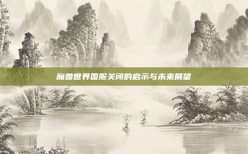魔兽世界国服关闭的启示与未来展望