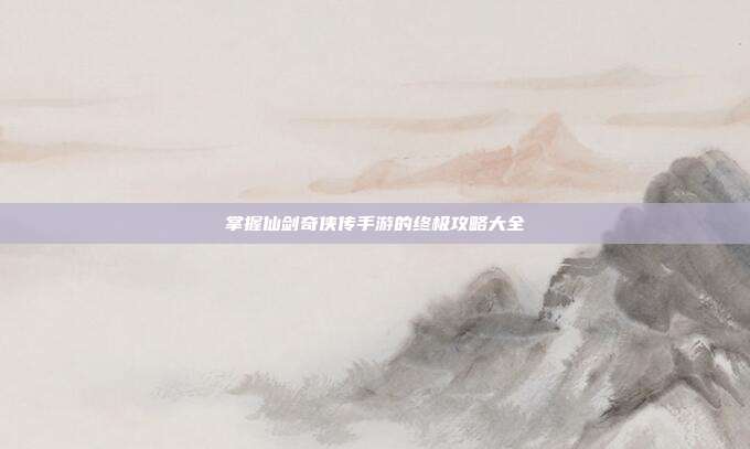 掌握仙剑奇侠传手游的终极攻略大全