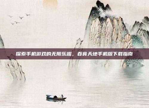 探索手机游戏的无限乐趣,吞食天地手机版下载指南