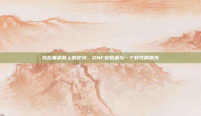 写在暴走背上的史诗,DNF安图恩与一个时代的荣光