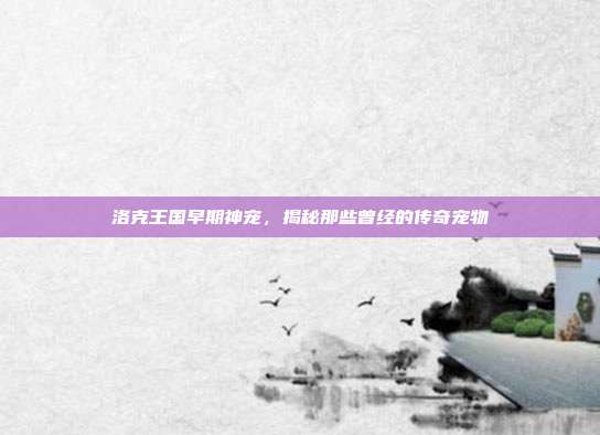 洛克王国早期神宠,揭秘那些曾经的传奇宠物
