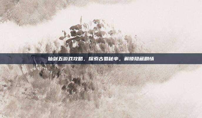 仙剑五游戏攻略,探索古蜀秘辛,解锁隐藏剧情