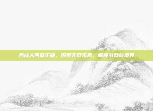 合成大西瓜正版,探索无尽乐趣,解锁游戏新境界