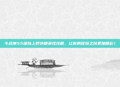 斗战神55级以上野外精英怪攻略,让你的冒险之旅更加精彩!