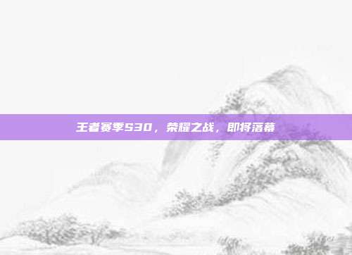 王者赛季S30,荣耀之战,即将落幕