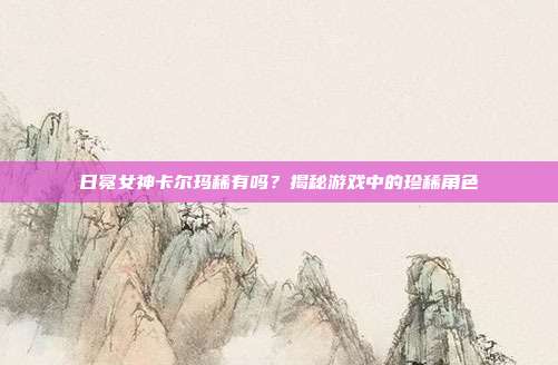 日冕女神卡尔玛稀有吗?揭秘游戏中的珍稀角色