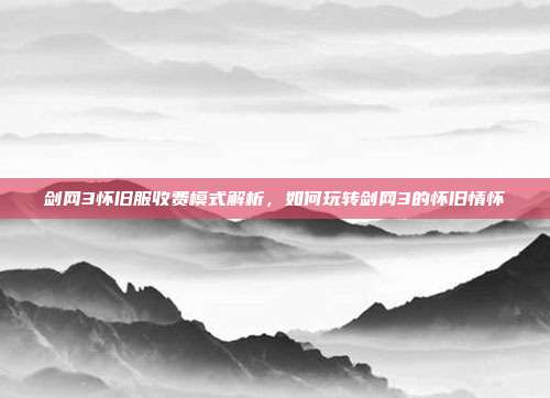 剑网3怀旧服收费模式解析,如何玩转剑网3的怀旧情怀