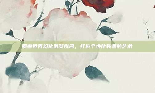 魔兽世界幻化武器排名，打造个性化装备的艺术
