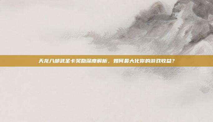 天龙八部武圣卡奖励深度解析,如何最大化你的游戏收益?