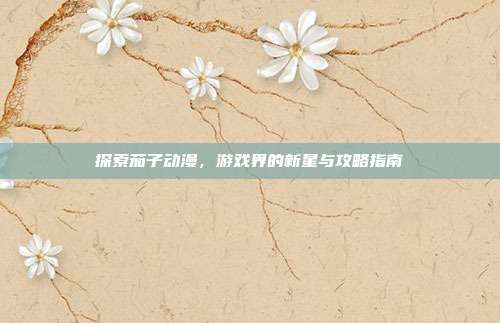 探索茄子动漫,游戏界的新星与攻略指南