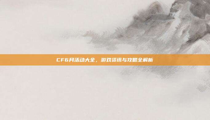 CF6月活动大全，游戏资讯与攻略全解析