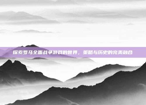 探索罗马全面战争游戏的世界,策略与历史的完美融合
