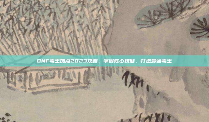 DNF毒王加点2023攻略,掌握核心技能,打造最强毒王