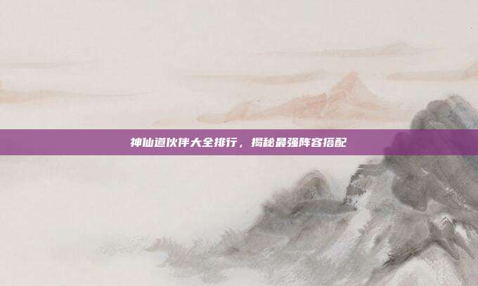 神仙道伙伴大全排行,揭秘最强阵容搭配