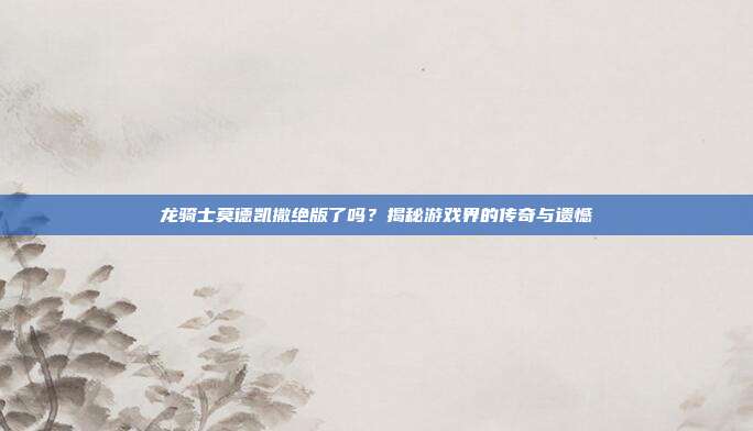 龙骑士莫德凯撒绝版了吗?揭秘游戏界的传奇与遗憾