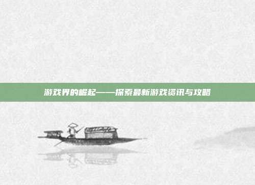 游戏界的崛起——探索最新游戏资讯与攻略