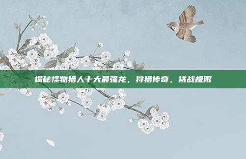 揭秘怪物猎人十大最强龙,狩猎传奇,挑战极限