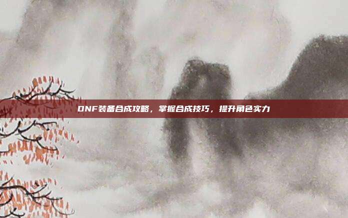 DNF装备合成攻略,掌握合成技巧,提升角色实力