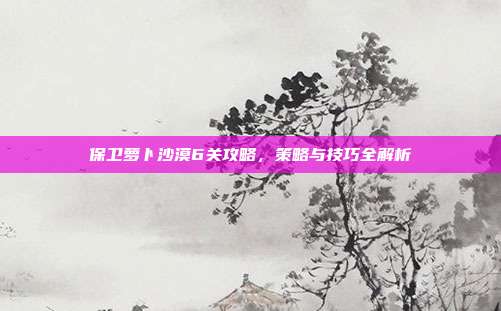 保卫萝卜沙漠6关攻略，策略与技巧全解析