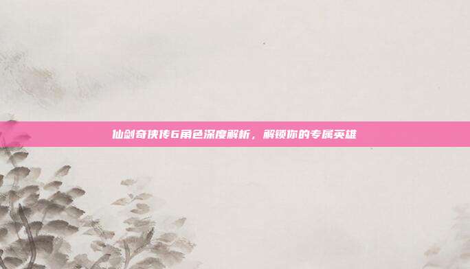 仙剑奇侠传6角色深度解析,解锁你的专属英雄