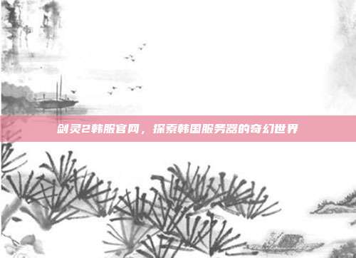 剑灵2韩服官网,探索韩国服务器的奇幻世界