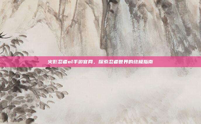 火影忍者ol手游官网,探索忍者世界的终极指南