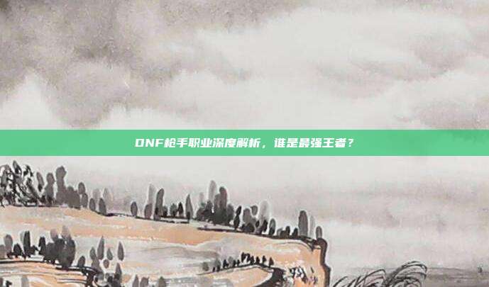 DNF枪手职业深度解析,谁是最强王者?