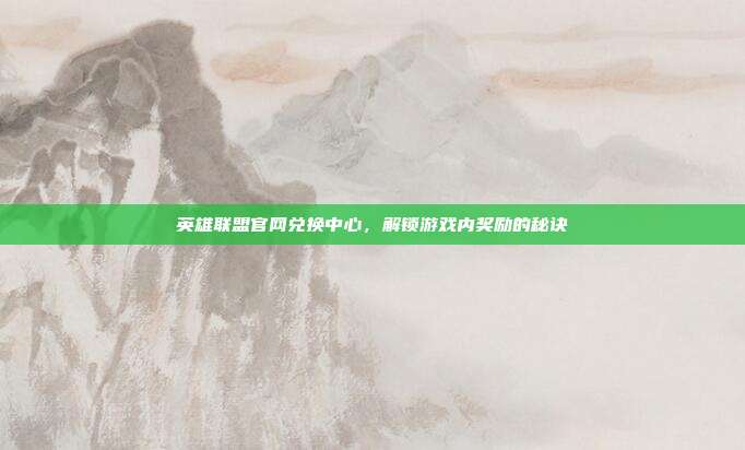 英雄联盟官网兑换中心,解锁游戏内奖励的秘诀