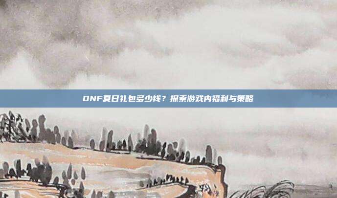 DNF夏日礼包多少钱？探索游戏内福利与策略