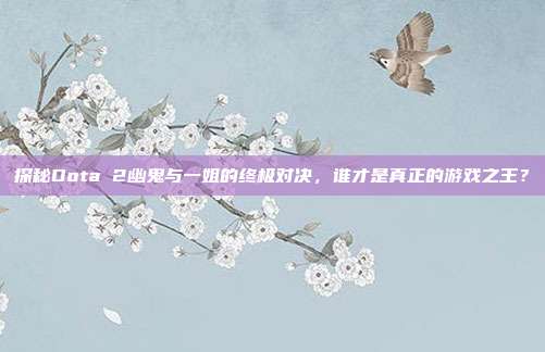 探秘Dota 2幽鬼与一姐的终极对决,谁才是真正的游戏之王?