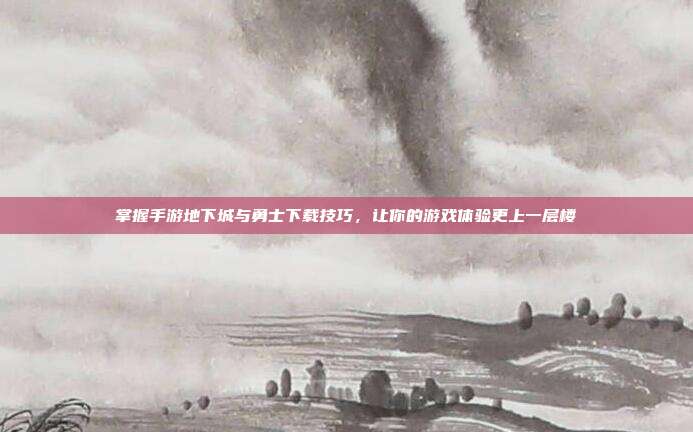 掌握手游地下城与勇士下载技巧,让你的游戏体验更上一层楼