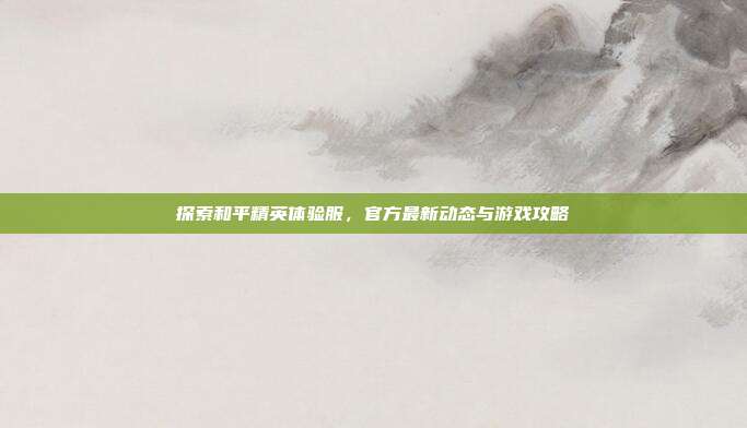 探索和平精英体验服,官方最新动态与游戏攻略