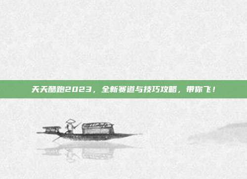 天天酷跑2023,全新赛道与技巧攻略,带你飞!