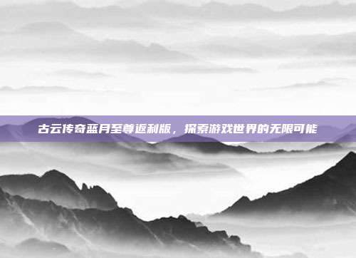 古云传奇蓝月至尊返利版,探索游戏世界的无限可能