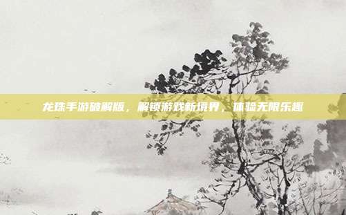 龙珠手游破解版,解锁游戏新境界,体验无限乐趣