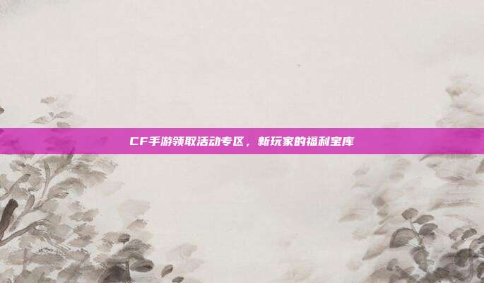 CF手游领取活动专区,新玩家的福利宝库