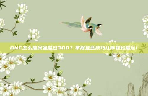 DNF怎么堆属强超过300?掌握这些技巧让你轻松超越!