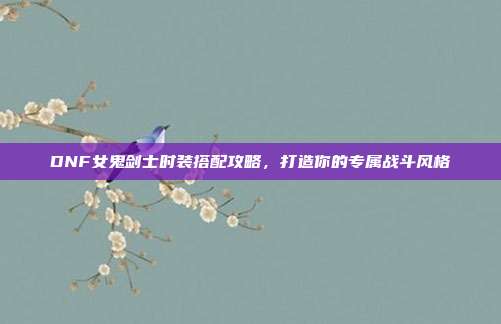 DNF女鬼剑士时装搭配攻略,打造你的专属战斗风格