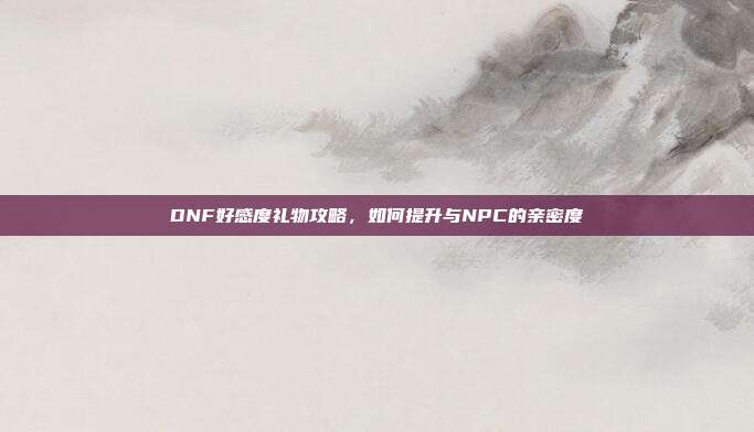 DNF好感度礼物攻略，如何提升与NPC的亲密度