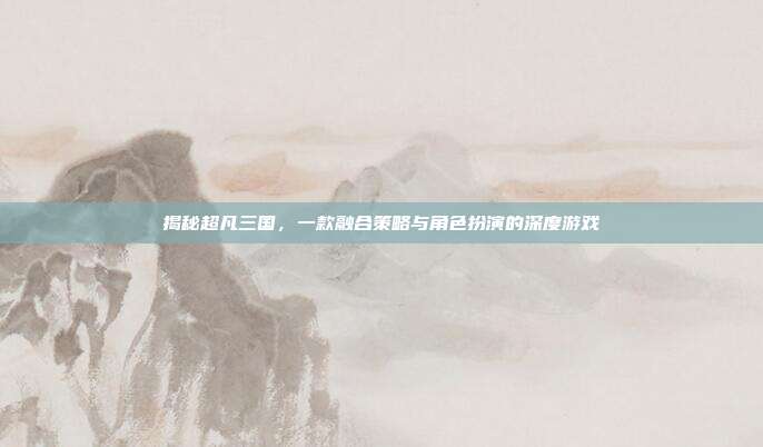揭秘超凡三国，一款融合策略与角色扮演的深度游戏